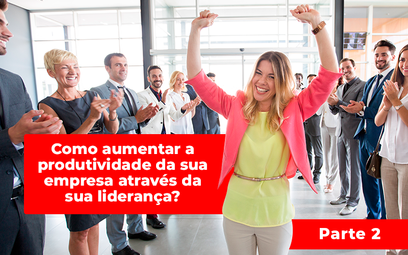 Como Aumentar A Produtividade Da Sua Empresa Através Da Sua Liderança? Parte 2